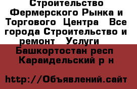 Строительство Фермерского Рынка и Торгового  Центра - Все города Строительство и ремонт » Услуги   . Башкортостан респ.,Караидельский р-н